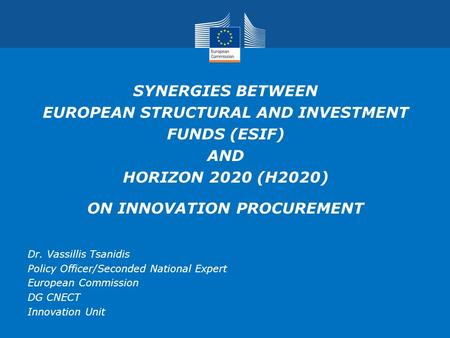 SYNERGIES BETWEEN EUROPEAN STRUCTURAL AND INVESTMENT FUNDS (ESIF) AND HORIZON 2020 (H2020) ON INNOVATION PROCUREMENT Dr. Vassillis Tsanidis Policy Officer/Seconded.