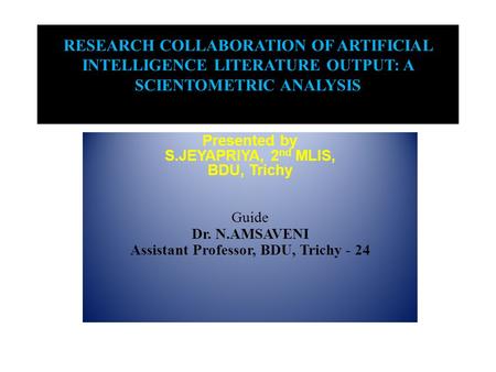 RESEARCH COLLABORATION OF ARTIFICIAL INTELLIGENCE LITERATURE OUTPUT: A SCIENTOMETRIC ANALYSIS Presented by S.JEYAPRIYA, 2 nd MLIS, BDU, Trichy Guide Dr.