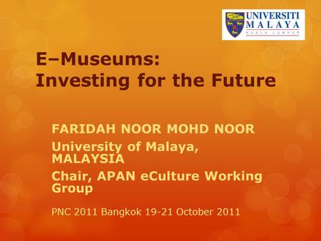 E–Museums: Investing for the Future FARIDAH NOOR MOHD NOOR University of Malaya, MALAYSIA Chair, APAN eCulture Working Group PNC 2011 Bangkok 19-21 October.