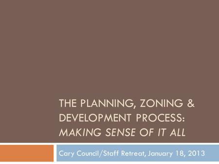 THE PLANNING, ZONING & DEVELOPMENT PROCESS: MAKING SENSE OF IT ALL Cary Council/Staff Retreat, January 18, 2013.