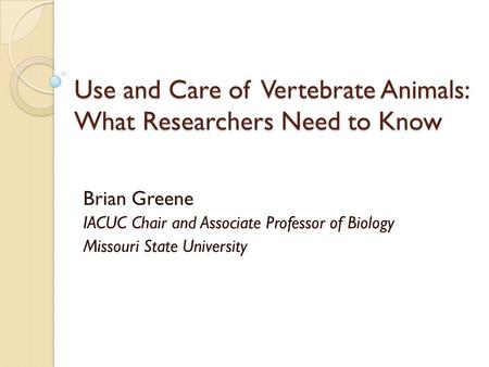 Use and Care of Vertebrate Animals: What Researchers Need to Know Brian Greene IACUC Chair and Associate Professor of Biology Missouri State University.