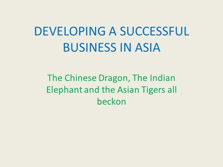 DEVELOPING A SUCCESSFUL BUSINESS IN ASIA The Chinese Dragon, The Indian Elephant and the Asian Tigers all beckon.
