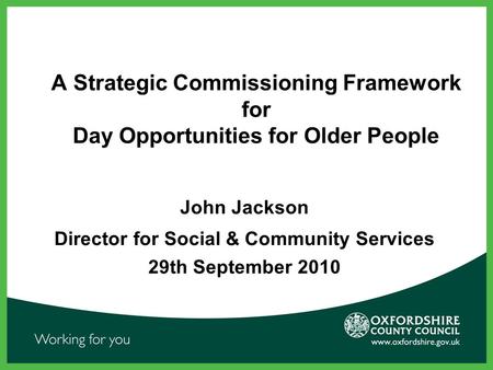 A Strategic Commissioning Framework for Day Opportunities for Older People John Jackson Director for Social & Community Services 29th September 2010.
