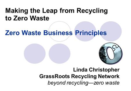 Making the Leap from Recycling to Zero Waste Zero Waste Business Principles Linda Christopher GrassRoots Recycling Network beyond recycling—zero waste.