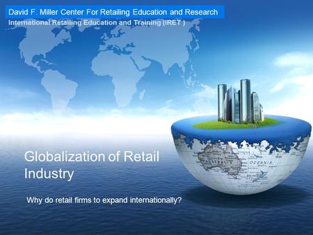 David F. Miller Center For Retailing Education and Research International Retailing Education and Training (IRET ) Globalization of Retail Industry Why.