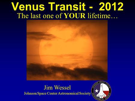 Venus Transit - 2012 The last one of YOUR lifetime… Jim Wessel Johnson Space Center Astronomical Society.