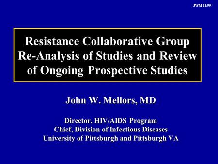JWM 11/99 Resistance Collaborative Group Re-Analysis of Studies and Review of Ongoing Prospective Studies John W. Mellors, MD Director, HIV/AIDS Program.