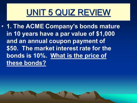 UNIT 5 QUIZ REVIEW 1. The ACME Company's bonds mature in 10 years have a par value of $1,000 and an annual coupon payment of $50.  The market interest.