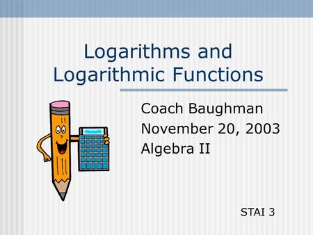 Logarithms and Logarithmic Functions Coach Baughman November 20, 2003 Algebra II STAI 3.