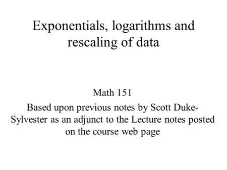 Exponentials, logarithms and rescaling of data Math 151 Based upon previous notes by Scott Duke- Sylvester as an adjunct to the Lecture notes posted on.