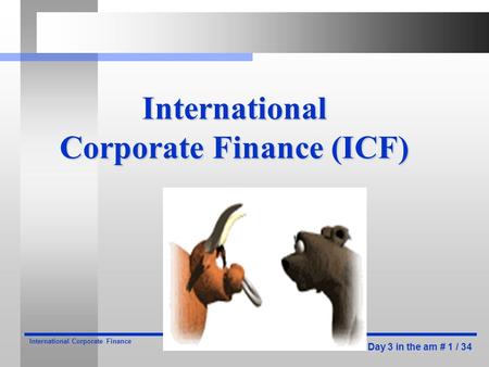 Day 3 in the am # 1 / 34 International Corporate Finance International Corporate Finance (ICF)