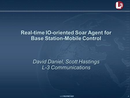 L-3 PROPRIETARY 1 Real-time IO-oriented Soar Agent for Base Station-Mobile Control David Daniel, Scott Hastings L-3 Communications.