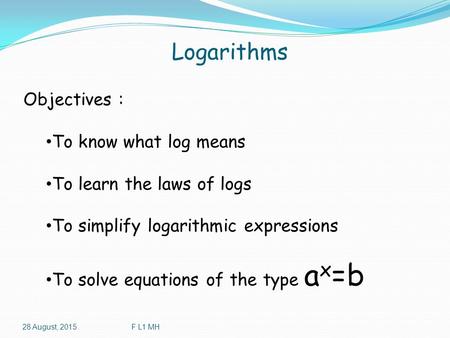 Logarithms 28 August, 2015F L1 MH Objectives : To know what log means To learn the laws of logs To simplify logarithmic expressions To solve equations.