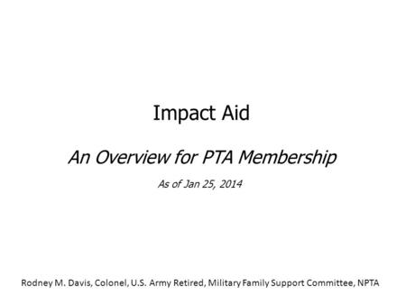 Impact Aid An Overview for PTA Membership As of Jan 25, 2014 Rodney M. Davis, Colonel, U.S. Army Retired, Military Family Support Committee, NPTA.
