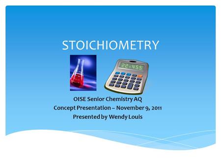 STOICHIOMETRY OISE Senior Chemistry AQ Concept Presentation – November 9, 2011 Presented by Wendy Louis.