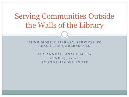USING MOBILE LIBRARY SERVICES TO REACH THE UNDERSERVED ALA ANNUAL, ANAHEIM, CA JUNE 23, 21012 AMANDA JACOBS FOUST Serving Communities Outside the Walls.