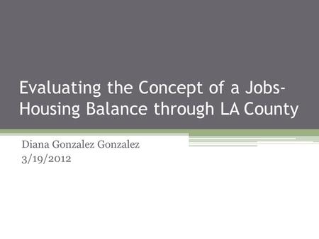 Evaluating the Concept of a Jobs- Housing Balance through LA County Diana Gonzalez Gonzalez 3/19/2012.