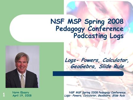 Norm Ebsary April 19, 2008 NSF MSP Spring 2008 Pedagogy Conference Logs- Powers, Calculator, GeoGebra, Slide Rule 1 NSF MSP Spring 2008 Pedagogy Conference.