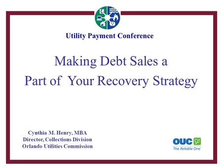 Making Debt Sales a Part of Your Recovery Strategy Cynthia M. Henry, MBA Director, Collections Division Orlando Utilities Commission Utility Payment Conference.