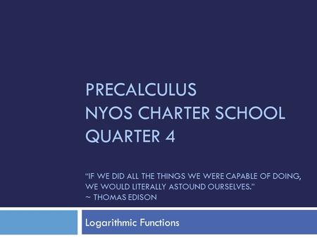 PRECALCULUS NYOS CHARTER SCHOOL QUARTER 4 “IF WE DID ALL THE THINGS WE WERE CAPABLE OF DOING, WE WOULD LITERALLY ASTOUND OURSELVES.” ~ THOMAS EDISON Logarithmic.