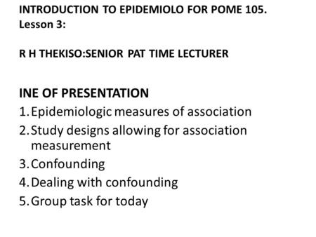 INTRODUCTION TO EPIDEMIOLO FOR POME 105. Lesson 3: R H THEKISO:SENIOR PAT TIME LECTURER INE OF PRESENTATION 1.Epidemiologic measures of association 2.Study.