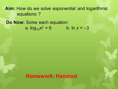 Aim: How do we solve exponential and logarithmic equations ? Do Now: Solve each equation: a. log 10 x 2 = 6 b. ln x = –3 Homework: Handout.