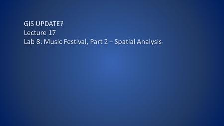 GIS UPDATE? Lecture 17 Lab 8: Music Festival, Part 2 – Spatial Analysis.