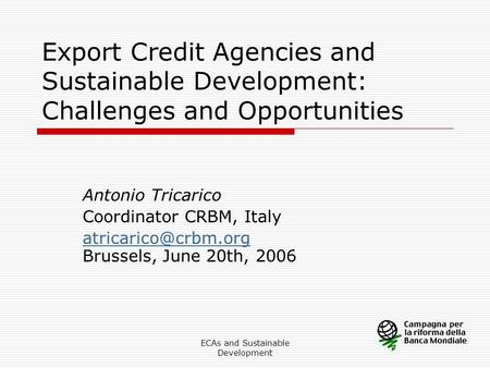 ECAs and Sustainable Development Export Credit Agencies and Sustainable Development: Challenges and Opportunities Antonio Tricarico Coordinator CRBM, Italy.