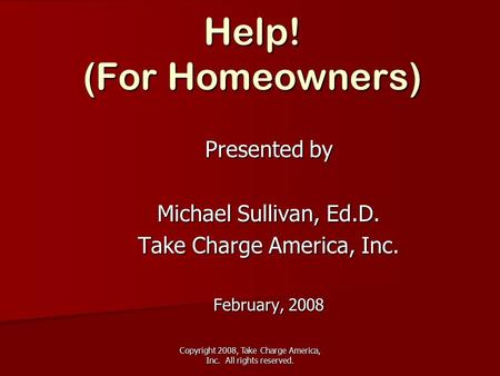 Copyright 2008, Take Charge America, Inc. All rights reserved. Help! (For Homeowners) Presented by Michael Sullivan, Ed.D. Take Charge America, Inc. February,