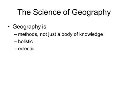 The Science of Geography Geography is –methods, not just a body of knowledge –holistic –eclectic.