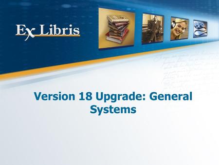 Version 18 Upgrade: General Systems. 2 All of the information in this document is the property of Ex Libris Ltd. It may NOT, under any circumstances,