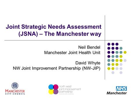 Joint Strategic Needs Assessment (JSNA) – The Manchester way Neil Bendel Manchester Joint Health Unit David Whyte NW Joint Improvement Partnership (NW-JIP)
