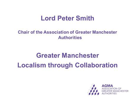 Lord Peter Smith Chair of the Association of Greater Manchester Authorities Greater Manchester Localism through Collaboration.