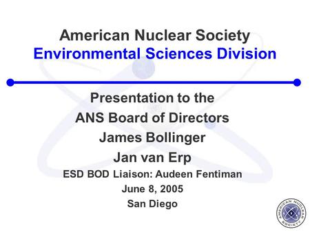 American Nuclear Society Environmental Sciences Division Presentation to the ANS Board of Directors James Bollinger Jan van Erp ESD BOD Liaison: Audeen.