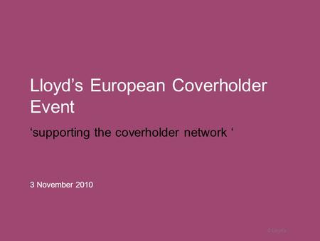 © Lloyd’s Lloyd’s European Coverholder Event ‘supporting the coverholder network ‘ 3 November 2010.