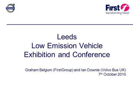 Leeds Low Emission Vehicle Exhibition and Conference Graham Belgum (FirstGroup) and Ian Downie (Volvo Bus UK) 7 th October 2010.