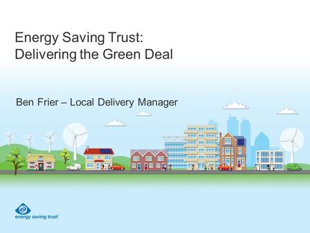 Energy Saving Trust: Delivering the Green Deal Ben Frier – Local Delivery Manager.