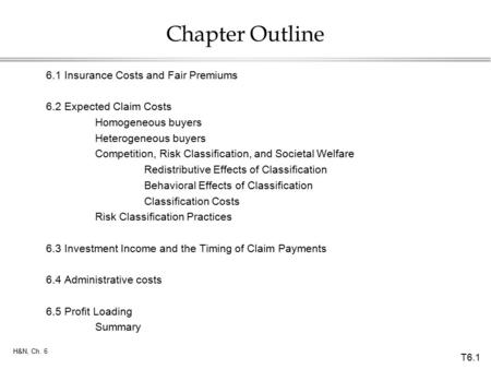 T6.1 H&N, Ch. 6 Chapter Outline 6.1Insurance Costs and Fair Premiums 6.2Expected Claim Costs Homogeneous buyers Heterogeneous buyers Competition, Risk.