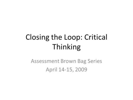 Closing the Loop: Critical Thinking Assessment Brown Bag Series April 14-15, 2009.