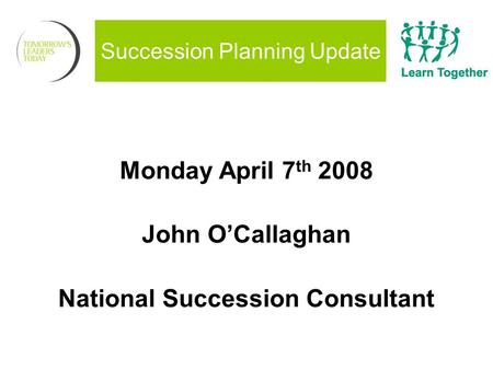 Succession Planning Update Monday April 7 th 2008 John O’Callaghan National Succession Consultant.