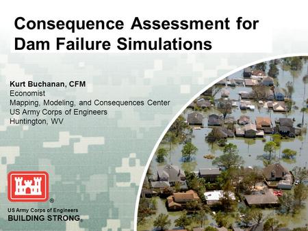 US Army Corps of Engineers BUILDING STRONG ® Consequence Assessment for Dam Failure Simulations Kurt Buchanan, CFM Economist Mapping, Modeling, and Consequences.