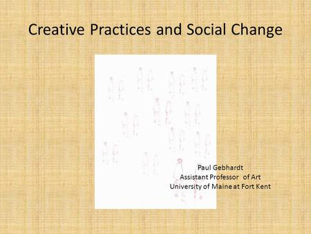 Creative Practices and Social Change Paul Gebhardt Assistant Professor of Art University of Maine at Fort Kent.