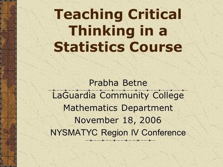 Teaching Critical Thinking in a Statistics Course Prabha Betne LaGuardia Community College Mathematics Department November 18, 2006 NYSMATYC Region IV.