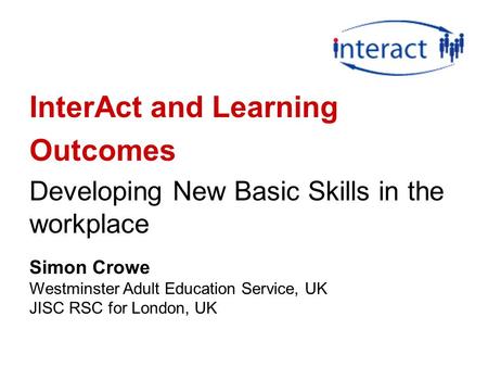 InterAct and Learning Outcomes Developing New Basic Skills in the workplace Simon Crowe Westminster Adult Education Service, UK JISC RSC for London, UK.