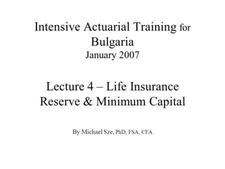 Intensive Actuarial Training for Bulgaria January 2007 Lecture 4 – Life Insurance Reserve & Minimum Capital By Michael Sze, PhD, FSA, CFA.