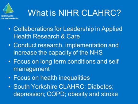 NIHR CLAHRC for South Yorkshire What is NIHR CLAHRC? Collaborations for Leadership in Applied Health Research & Care Conduct research, implementation and.