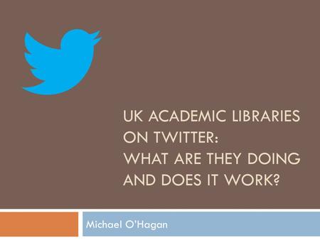 UK ACADEMIC LIBRARIES ON TWITTER: WHAT ARE THEY DOING AND DOES IT WORK? Michael O’Hagan.