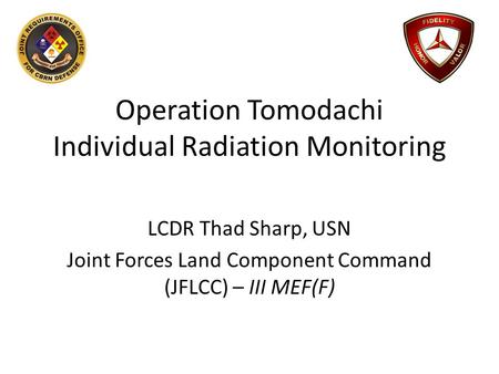 Operation Tomodachi Individual Radiation Monitoring LCDR Thad Sharp, USN Joint Forces Land Component Command (JFLCC) – III MEF(F)