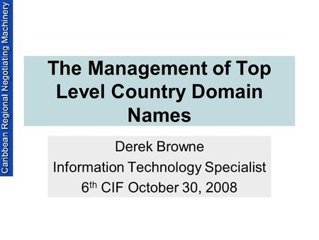 The Management of Top Level Country Domain Names Derek Browne Information Technology Specialist 6 th CIF October 30, 2008.
