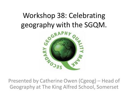 Workshop 38: Celebrating geography with the SGQM. Presented by Catherine Owen (Cgeog) – Head of Geography at The King Alfred School, Somerset.